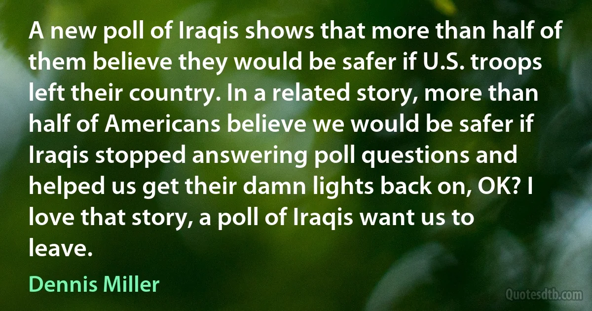 A new poll of Iraqis shows that more than half of them believe they would be safer if U.S. troops left their country. In a related story, more than half of Americans believe we would be safer if Iraqis stopped answering poll questions and helped us get their damn lights back on, OK? I love that story, a poll of Iraqis want us to leave. (Dennis Miller)