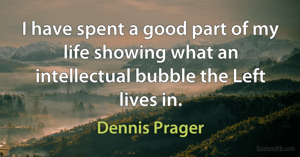 I have spent a good part of my life showing what an intellectual bubble the Left lives in. (Dennis Prager)