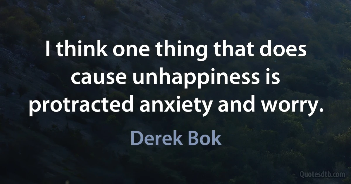 I think one thing that does cause unhappiness is protracted anxiety and worry. (Derek Bok)