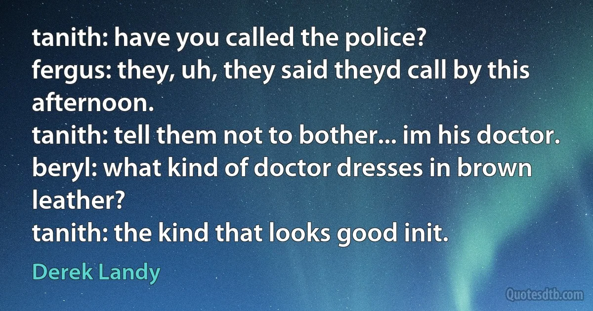 tanith: have you called the police?
fergus: they, uh, they said theyd call by this afternoon.
tanith: tell them not to bother... im his doctor.
beryl: what kind of doctor dresses in brown leather?
tanith: the kind that looks good init. (Derek Landy)