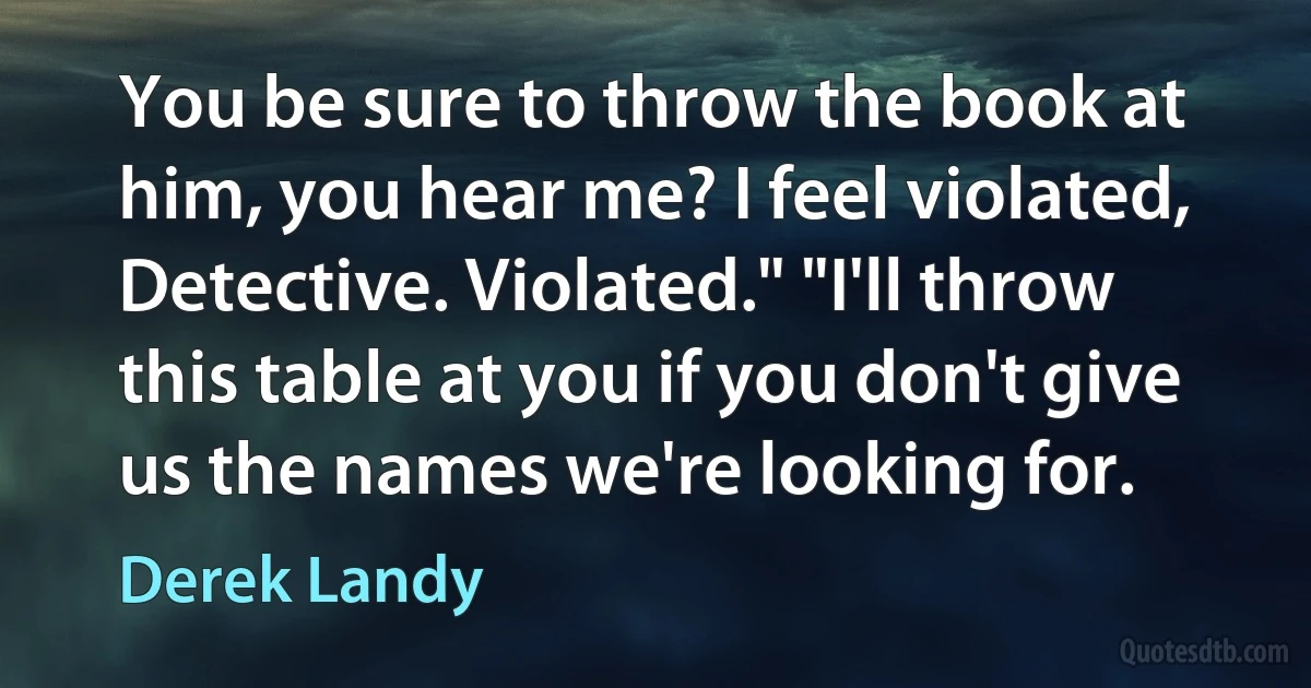 You be sure to throw the book at him, you hear me? I feel violated, Detective. Violated." "I'll throw this table at you if you don't give us the names we're looking for. (Derek Landy)