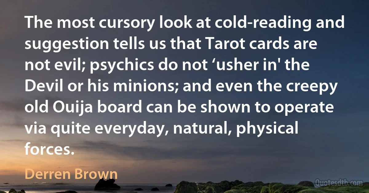 The most cursory look at cold-reading and suggestion tells us that Tarot cards are not evil; psychics do not ‘usher in' the Devil or his minions; and even the creepy old Ouija board can be shown to operate via quite everyday, natural, physical forces. (Derren Brown)