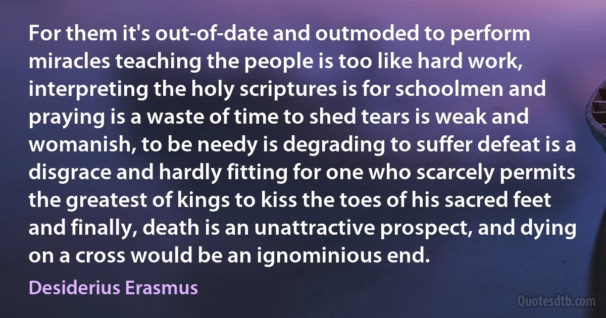 For them it's out-of-date and outmoded to perform miracles teaching the people is too like hard work, interpreting the holy scriptures is for schoolmen and praying is a waste of time to shed tears is weak and womanish, to be needy is degrading to suffer defeat is a disgrace and hardly fitting for one who scarcely permits the greatest of kings to kiss the toes of his sacred feet and finally, death is an unattractive prospect, and dying on a cross would be an ignominious end. (Desiderius Erasmus)