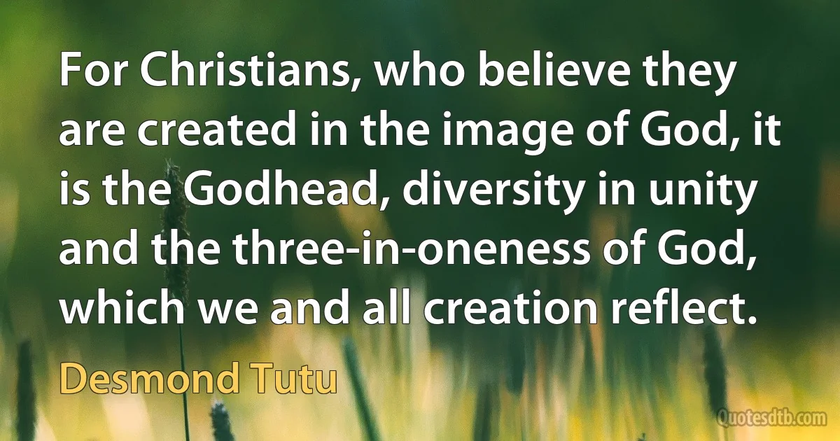 For Christians, who believe they are created in the image of God, it is the Godhead, diversity in unity and the three-in-oneness of God, which we and all creation reflect. (Desmond Tutu)