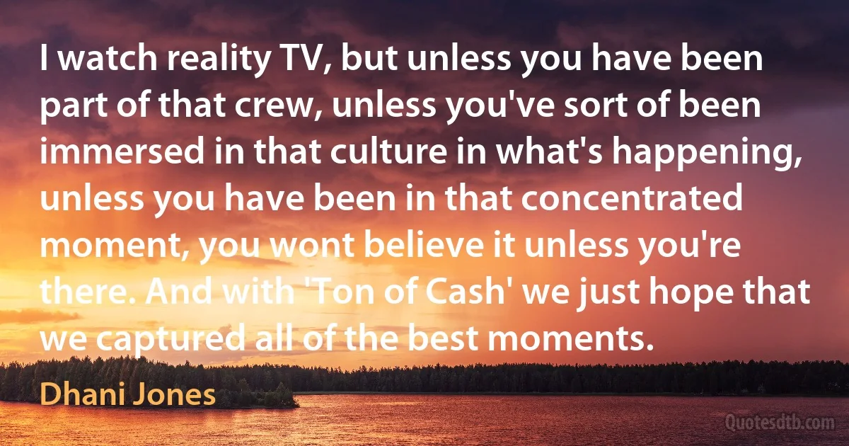 I watch reality TV, but unless you have been part of that crew, unless you've sort of been immersed in that culture in what's happening, unless you have been in that concentrated moment, you wont believe it unless you're there. And with 'Ton of Cash' we just hope that we captured all of the best moments. (Dhani Jones)