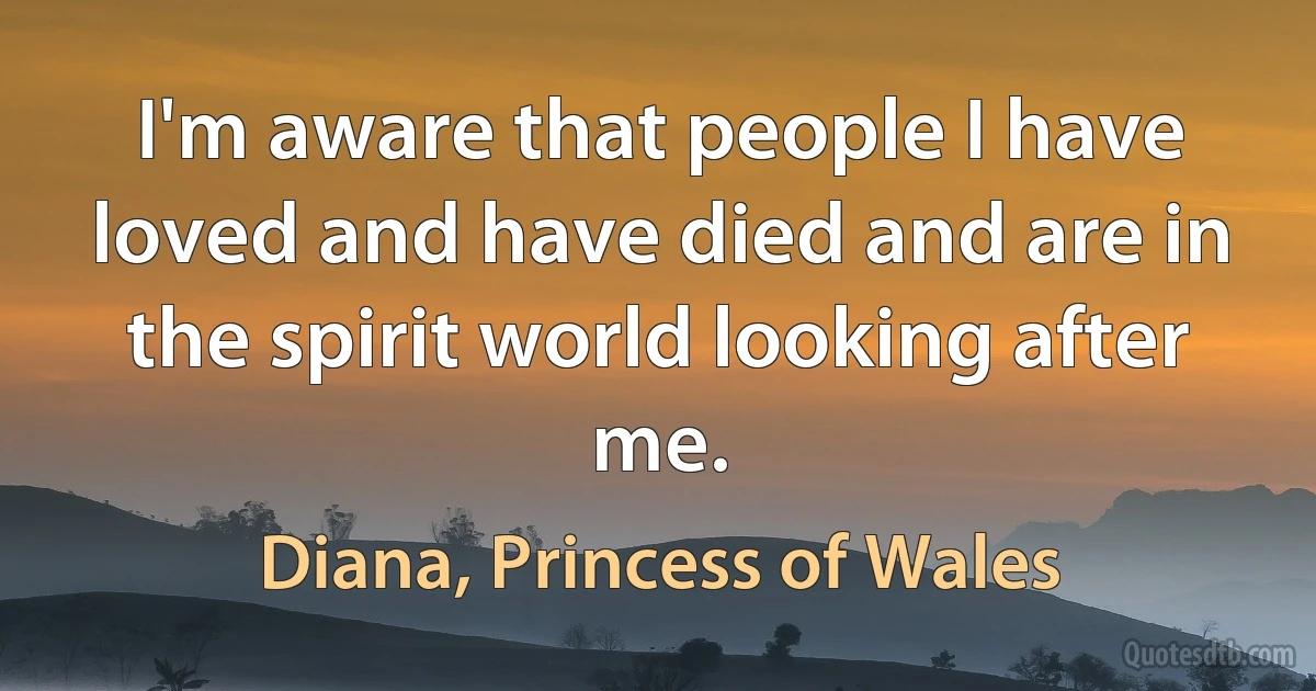 I'm aware that people I have loved and have died and are in the spirit world looking after me. (Diana, Princess of Wales)