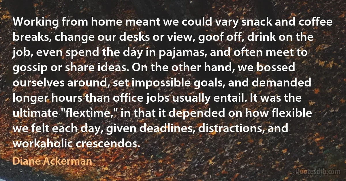 Working from home meant we could vary snack and coffee breaks, change our desks or view, goof off, drink on the job, even spend the day in pajamas, and often meet to gossip or share ideas. On the other hand, we bossed ourselves around, set impossible goals, and demanded longer hours than office jobs usually entail. It was the ultimate "flextime," in that it depended on how flexible we felt each day, given deadlines, distractions, and workaholic crescendos. (Diane Ackerman)