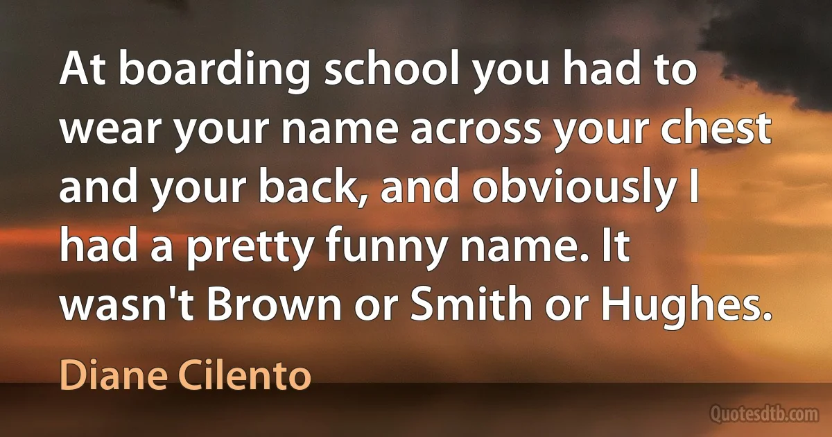 At boarding school you had to wear your name across your chest and your back, and obviously I had a pretty funny name. It wasn't Brown or Smith or Hughes. (Diane Cilento)