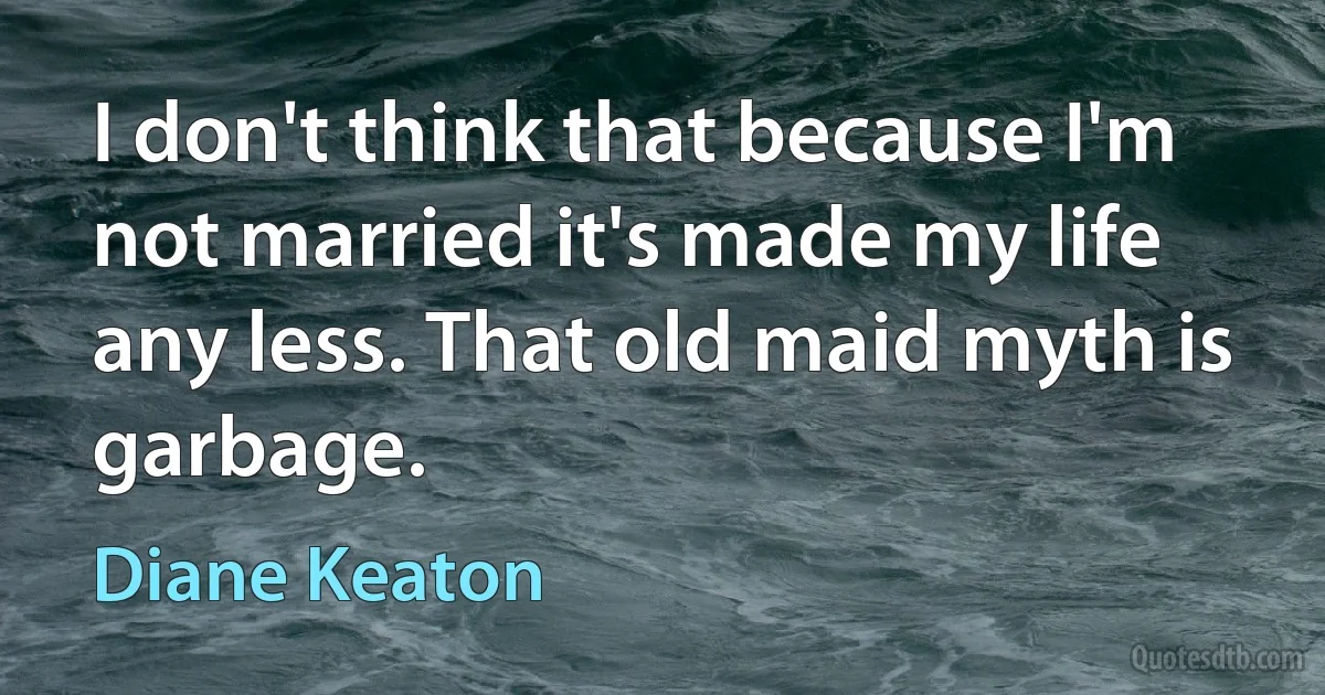 I don't think that because I'm not married it's made my life any less. That old maid myth is garbage. (Diane Keaton)