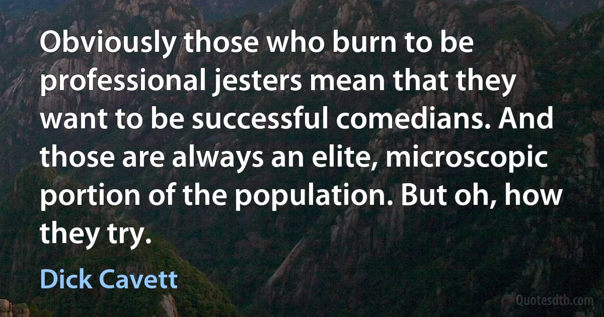 Obviously those who burn to be professional jesters mean that they want to be successful comedians. And those are always an elite, microscopic portion of the population. But oh, how they try. (Dick Cavett)