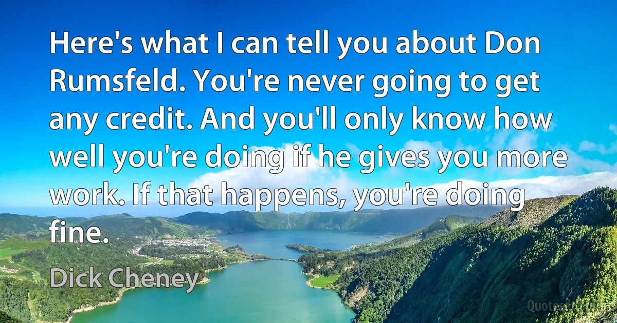 Here's what I can tell you about Don Rumsfeld. You're never going to get any credit. And you'll only know how well you're doing if he gives you more work. If that happens, you're doing fine. (Dick Cheney)