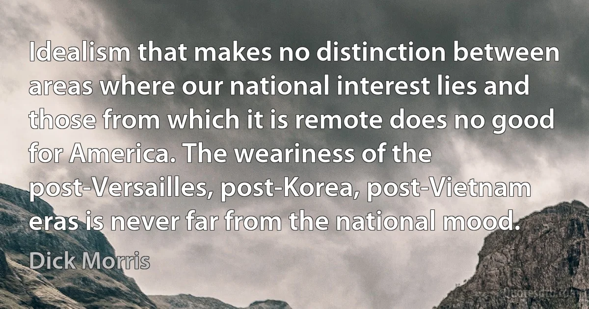 Idealism that makes no distinction between areas where our national interest lies and those from which it is remote does no good for America. The weariness of the post-Versailles, post-Korea, post-Vietnam eras is never far from the national mood. (Dick Morris)