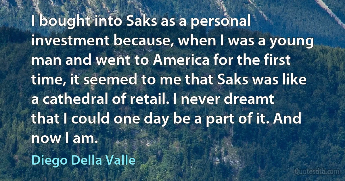 I bought into Saks as a personal investment because, when I was a young man and went to America for the first time, it seemed to me that Saks was like a cathedral of retail. I never dreamt that I could one day be a part of it. And now I am. (Diego Della Valle)