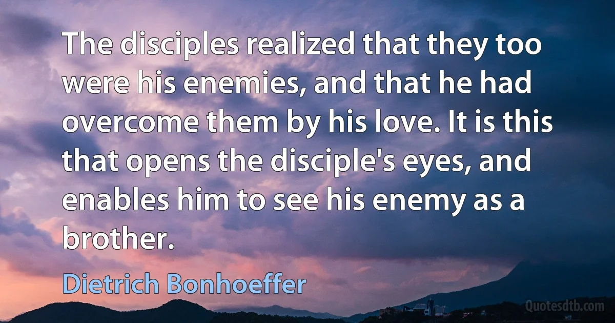 The disciples realized that they too were his enemies, and that he had overcome them by his love. It is this that opens the disciple's eyes, and enables him to see his enemy as a brother. (Dietrich Bonhoeffer)