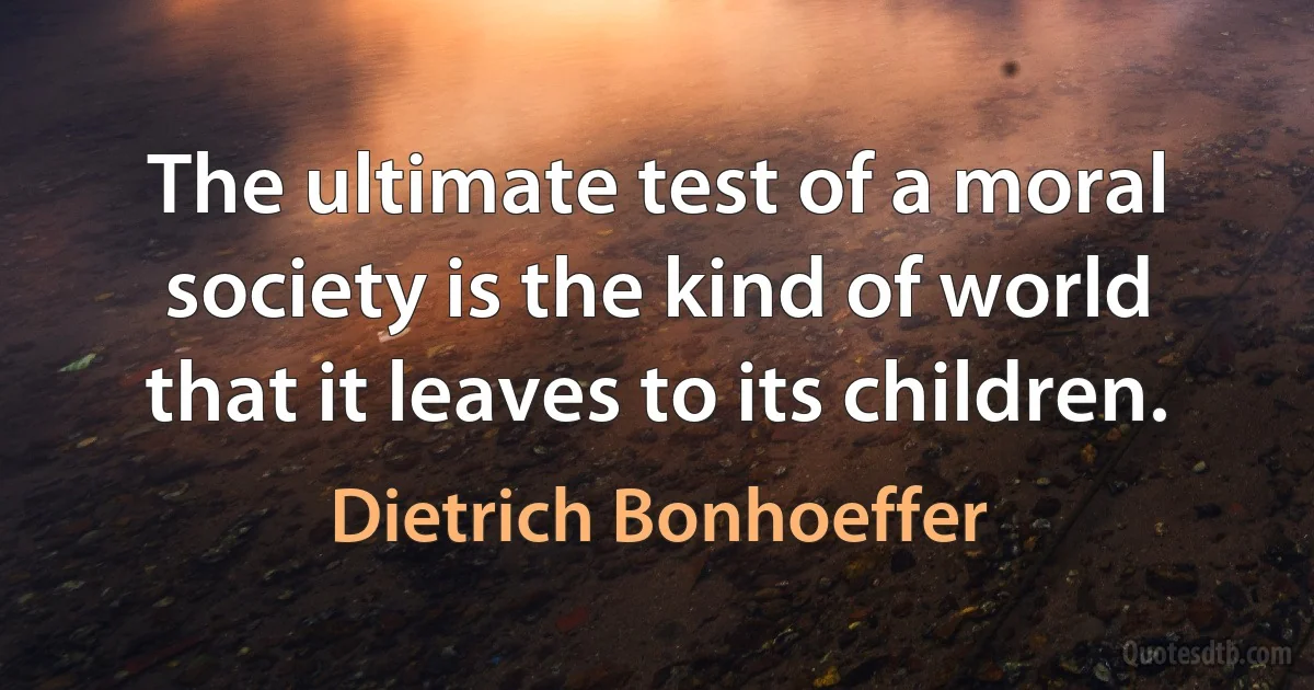 The ultimate test of a moral society is the kind of world that it leaves to its children. (Dietrich Bonhoeffer)