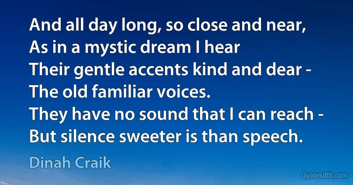 And all day long, so close and near,
As in a mystic dream I hear
Their gentle accents kind and dear -
The old familiar voices.
They have no sound that I can reach -
But silence sweeter is than speech. (Dinah Craik)