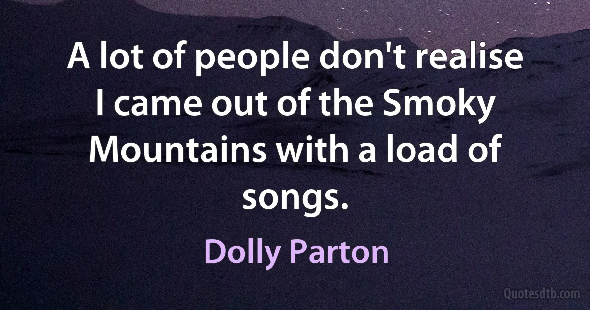 A lot of people don't realise I came out of the Smoky Mountains with a load of songs. (Dolly Parton)