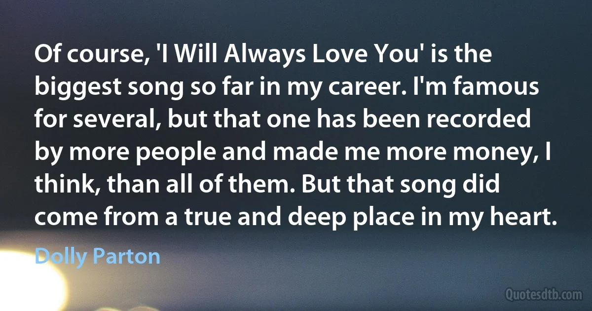 Of course, 'I Will Always Love You' is the biggest song so far in my career. I'm famous for several, but that one has been recorded by more people and made me more money, I think, than all of them. But that song did come from a true and deep place in my heart. (Dolly Parton)