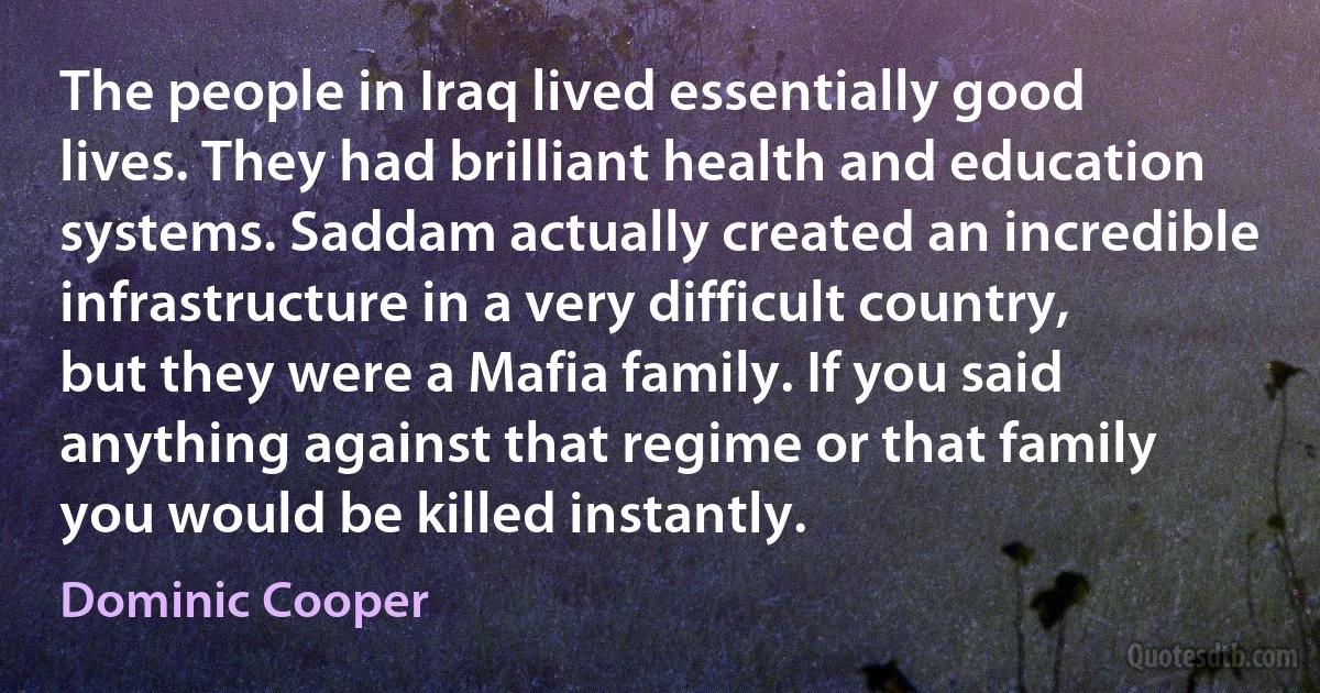 The people in Iraq lived essentially good lives. They had brilliant health and education systems. Saddam actually created an incredible infrastructure in a very difficult country, but they were a Mafia family. If you said anything against that regime or that family you would be killed instantly. (Dominic Cooper)