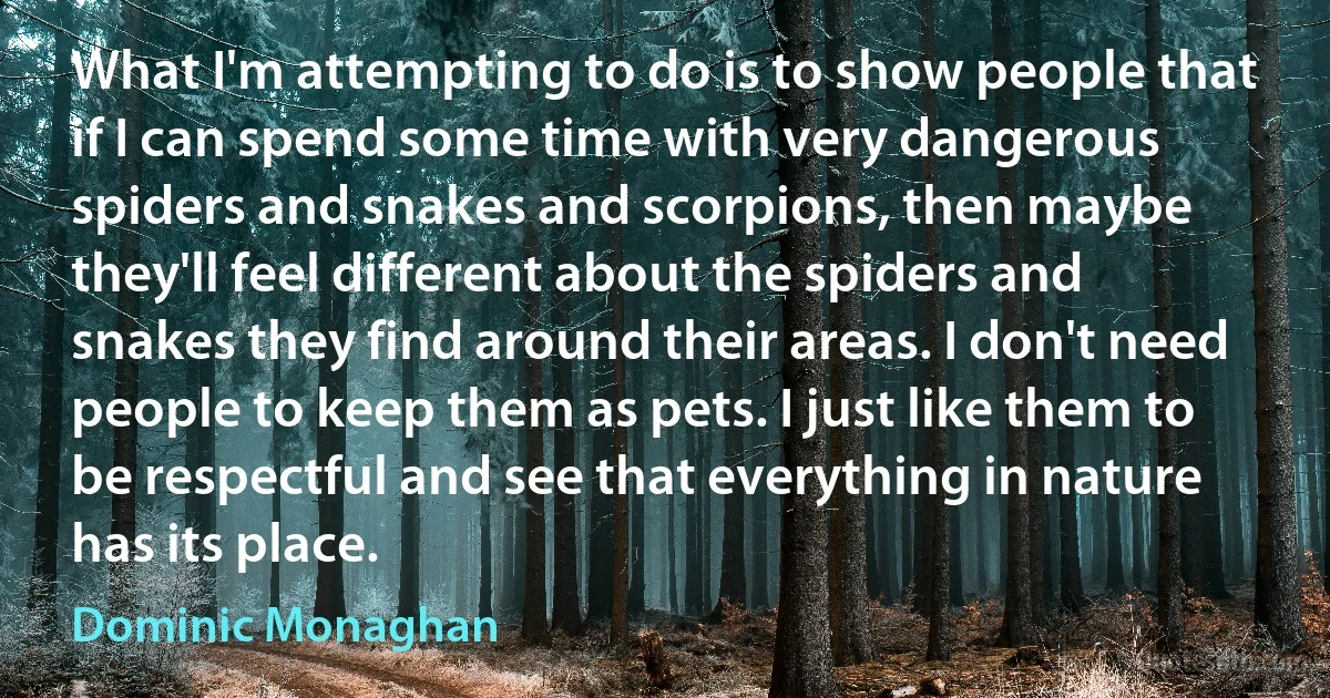 What I'm attempting to do is to show people that if I can spend some time with very dangerous spiders and snakes and scorpions, then maybe they'll feel different about the spiders and snakes they find around their areas. I don't need people to keep them as pets. I just like them to be respectful and see that everything in nature has its place. (Dominic Monaghan)