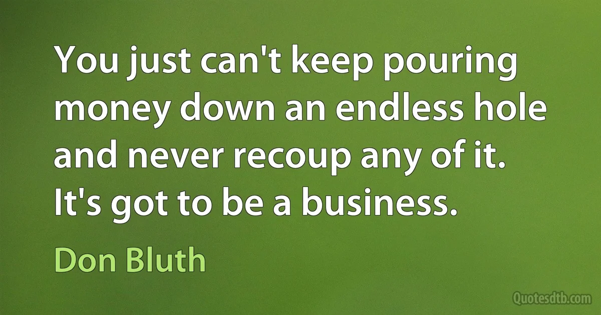 You just can't keep pouring money down an endless hole and never recoup any of it. It's got to be a business. (Don Bluth)