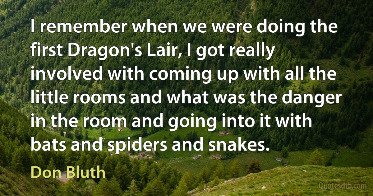 I remember when we were doing the first Dragon's Lair, I got really involved with coming up with all the little rooms and what was the danger in the room and going into it with bats and spiders and snakes. (Don Bluth)