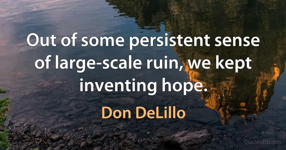 Out of some persistent sense of large-scale ruin, we kept inventing hope. (Don DeLillo)