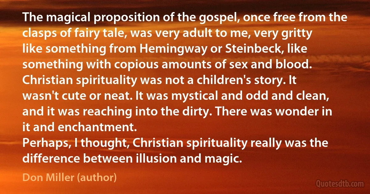 The magical proposition of the gospel, once free from the clasps of fairy tale, was very adult to me, very gritty like something from Hemingway or Steinbeck, like something with copious amounts of sex and blood. Christian spirituality was not a children's story. It wasn't cute or neat. It was mystical and odd and clean, and it was reaching into the dirty. There was wonder in it and enchantment.
Perhaps, I thought, Christian spirituality really was the difference between illusion and magic. (Don Miller (author))