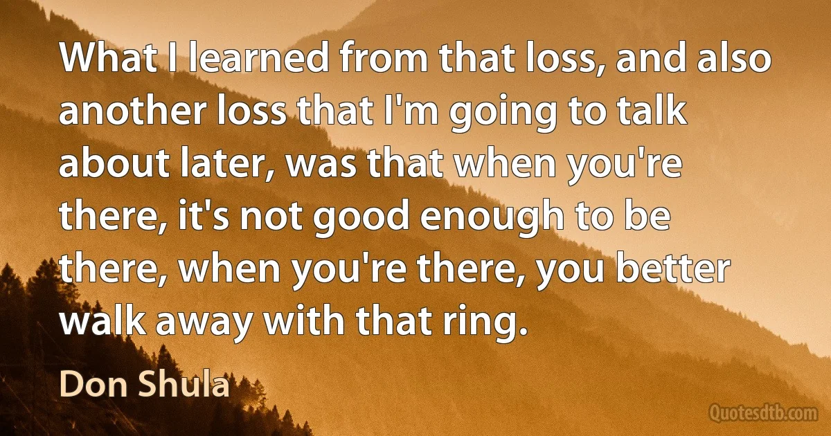 What I learned from that loss, and also another loss that I'm going to talk about later, was that when you're there, it's not good enough to be there, when you're there, you better walk away with that ring. (Don Shula)