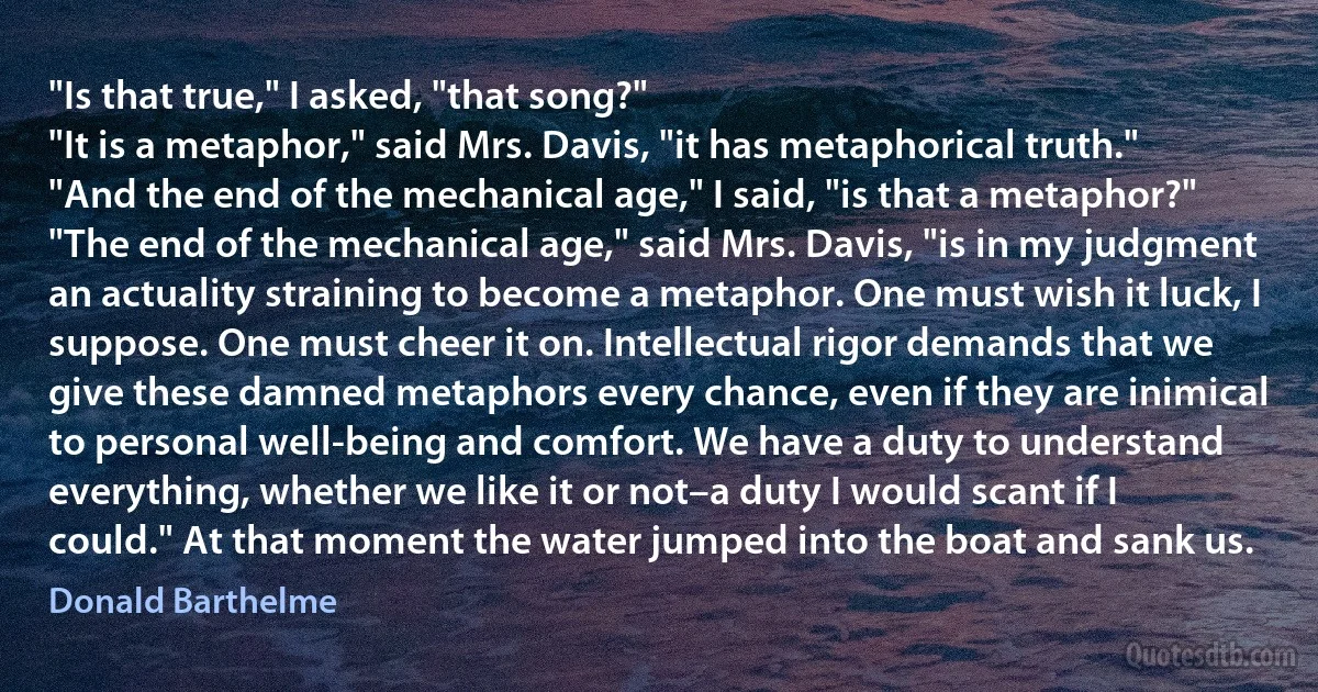 "Is that true," I asked, "that song?"
"It is a metaphor," said Mrs. Davis, "it has metaphorical truth."
"And the end of the mechanical age," I said, "is that a metaphor?"
"The end of the mechanical age," said Mrs. Davis, "is in my judgment an actuality straining to become a metaphor. One must wish it luck, I suppose. One must cheer it on. Intellectual rigor demands that we give these damned metaphors every chance, even if they are inimical to personal well-being and comfort. We have a duty to understand everything, whether we like it or not–a duty I would scant if I could." At that moment the water jumped into the boat and sank us. (Donald Barthelme)