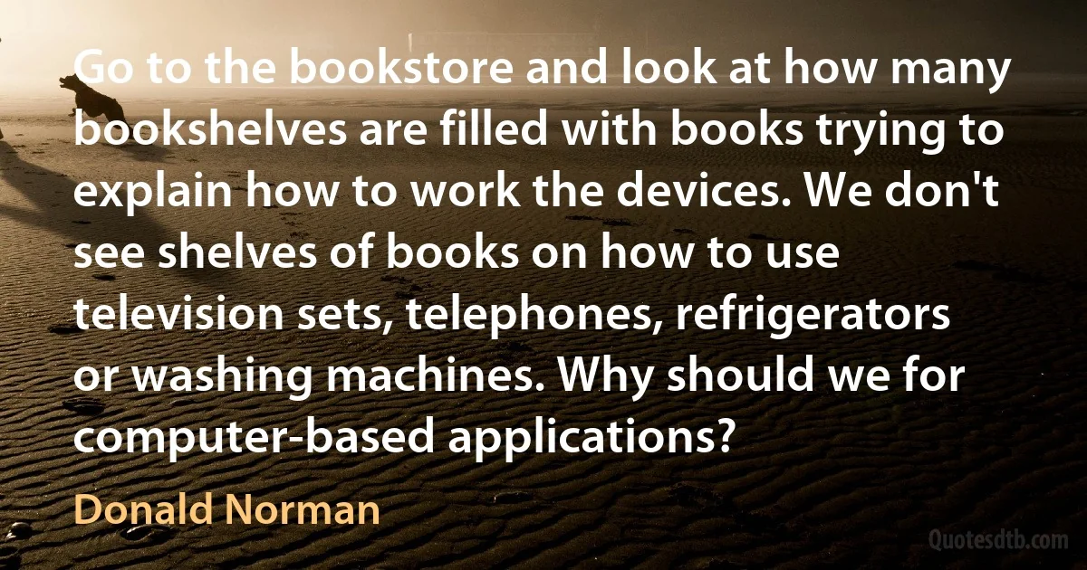 Go to the bookstore and look at how many bookshelves are filled with books trying to explain how to work the devices. We don't see shelves of books on how to use television sets, telephones, refrigerators or washing machines. Why should we for computer-based applications? (Donald Norman)