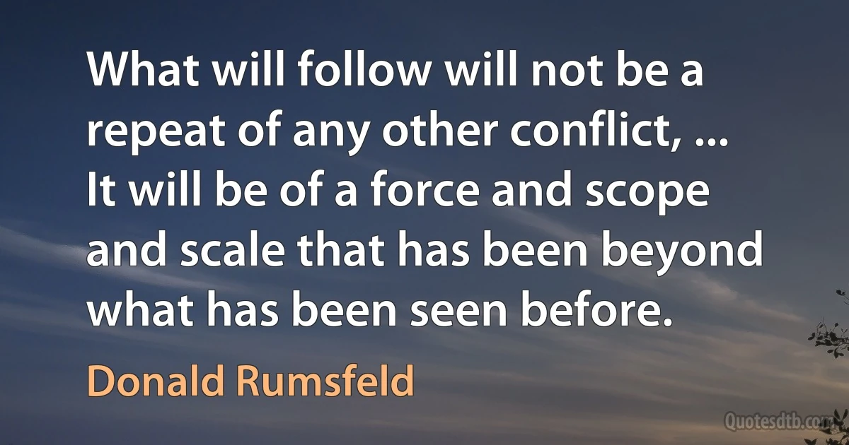 What will follow will not be a repeat of any other conflict, ... It will be of a force and scope and scale that has been beyond what has been seen before. (Donald Rumsfeld)