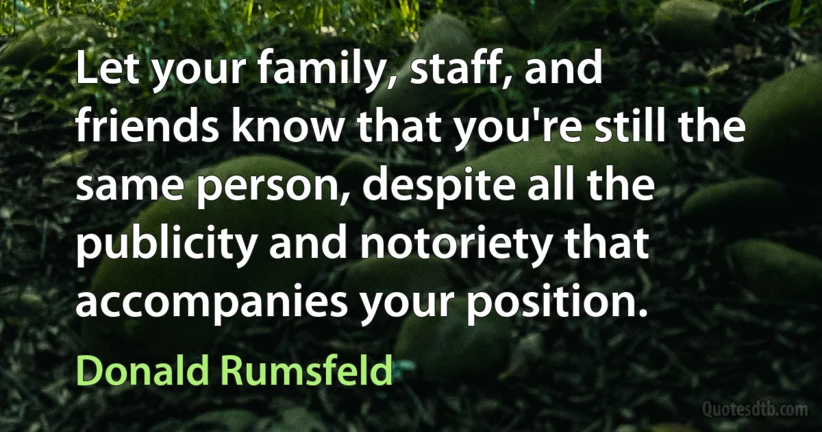 Let your family, staff, and friends know that you're still the same person, despite all the publicity and notoriety that accompanies your position. (Donald Rumsfeld)