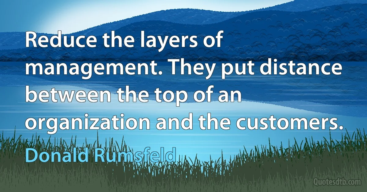 Reduce the layers of management. They put distance between the top of an organization and the customers. (Donald Rumsfeld)