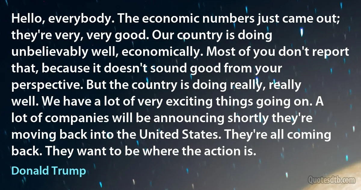 Hello, everybody. The economic numbers just came out; they're very, very good. Our country is doing unbelievably well, economically. Most of you don't report that, because it doesn't sound good from your perspective. But the country is doing really, really well. We have a lot of very exciting things going on. A lot of companies will be announcing shortly they're moving back into the United States. They're all coming back. They want to be where the action is. (Donald Trump)