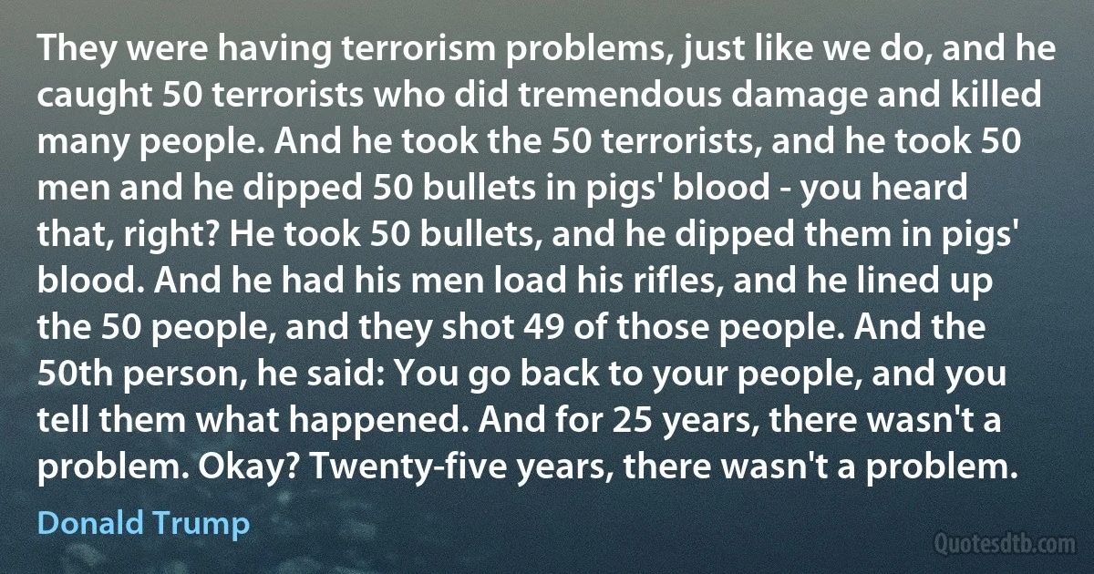 They were having terrorism problems, just like we do, and he caught 50 terrorists who did tremendous damage and killed many people. And he took the 50 terrorists, and he took 50 men and he dipped 50 bullets in pigs' blood - you heard that, right? He took 50 bullets, and he dipped them in pigs' blood. And he had his men load his rifles, and he lined up the 50 people, and they shot 49 of those people. And the 50th person, he said: You go back to your people, and you tell them what happened. And for 25 years, there wasn't a problem. Okay? Twenty-five years, there wasn't a problem. (Donald Trump)