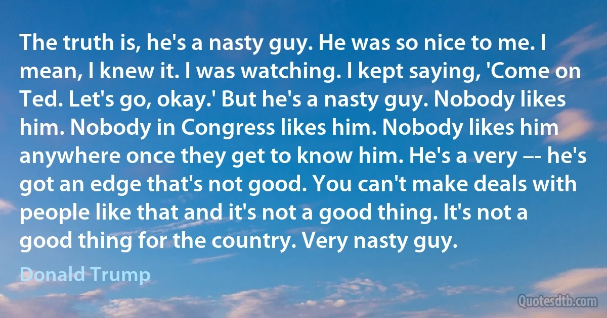 The truth is, he's a nasty guy. He was so nice to me. I mean, I knew it. I was watching. I kept saying, 'Come on Ted. Let's go, okay.' But he's a nasty guy. Nobody likes him. Nobody in Congress likes him. Nobody likes him anywhere once they get to know him. He's a very –- he's got an edge that's not good. You can't make deals with people like that and it's not a good thing. It's not a good thing for the country. Very nasty guy. (Donald Trump)