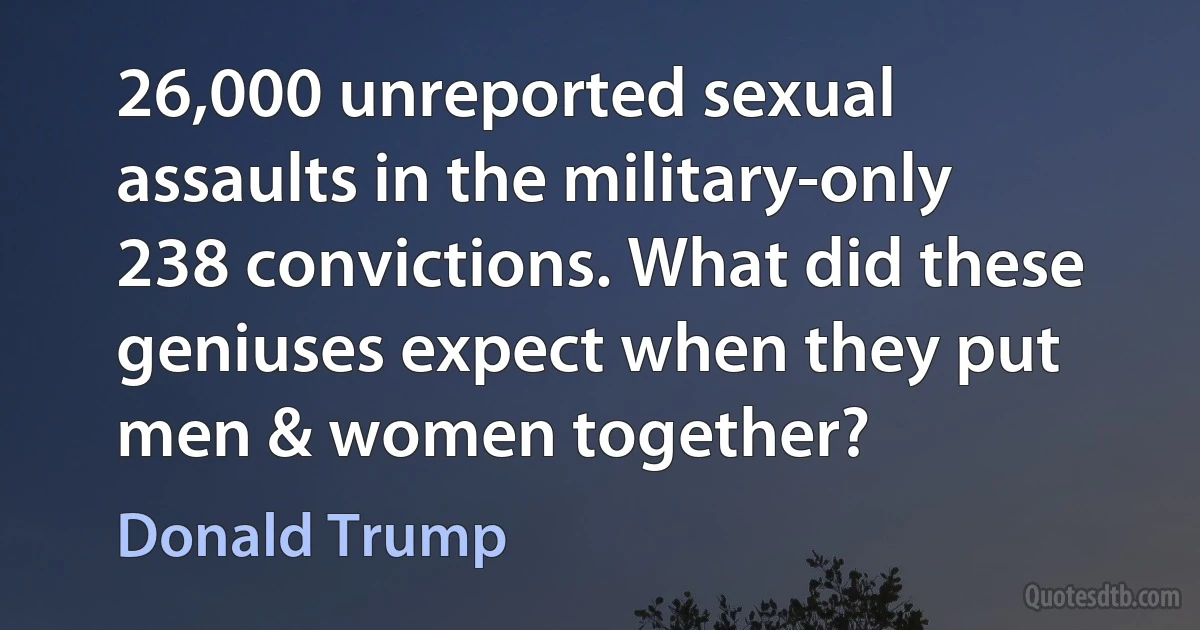 26,000 unreported sexual assaults in the military-only 238 convictions. What did these geniuses expect when they put men & women together? (Donald Trump)