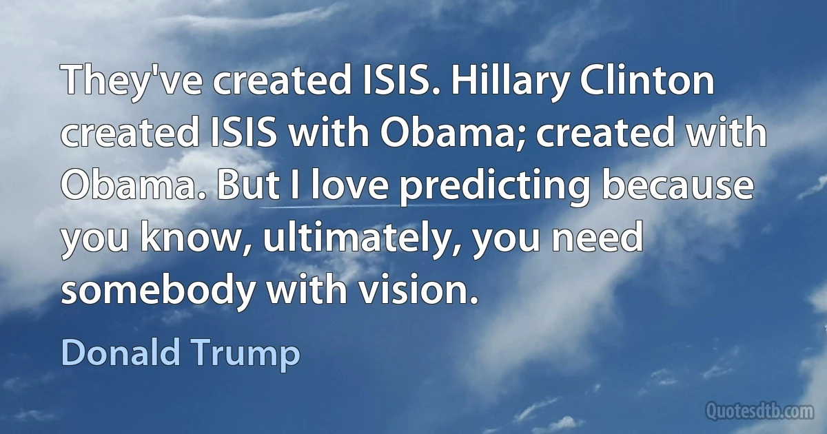 They've created ISIS. Hillary Clinton created ISIS with Obama; created with Obama. But I love predicting because you know, ultimately, you need somebody with vision. (Donald Trump)