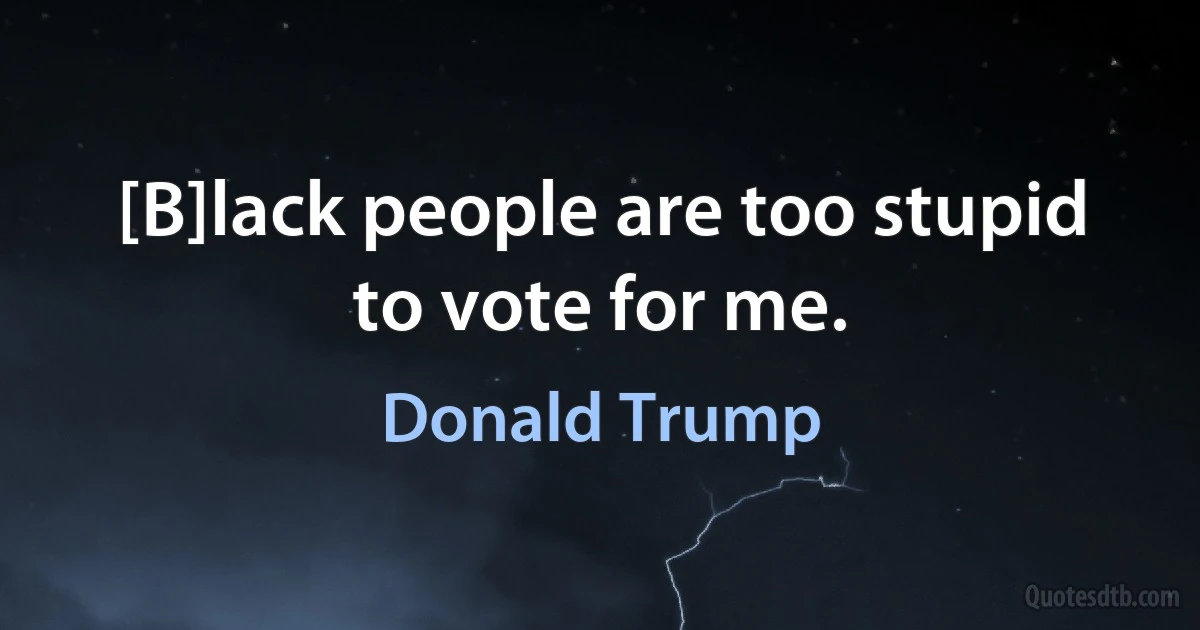 [B]lack people are too stupid to vote for me. (Donald Trump)