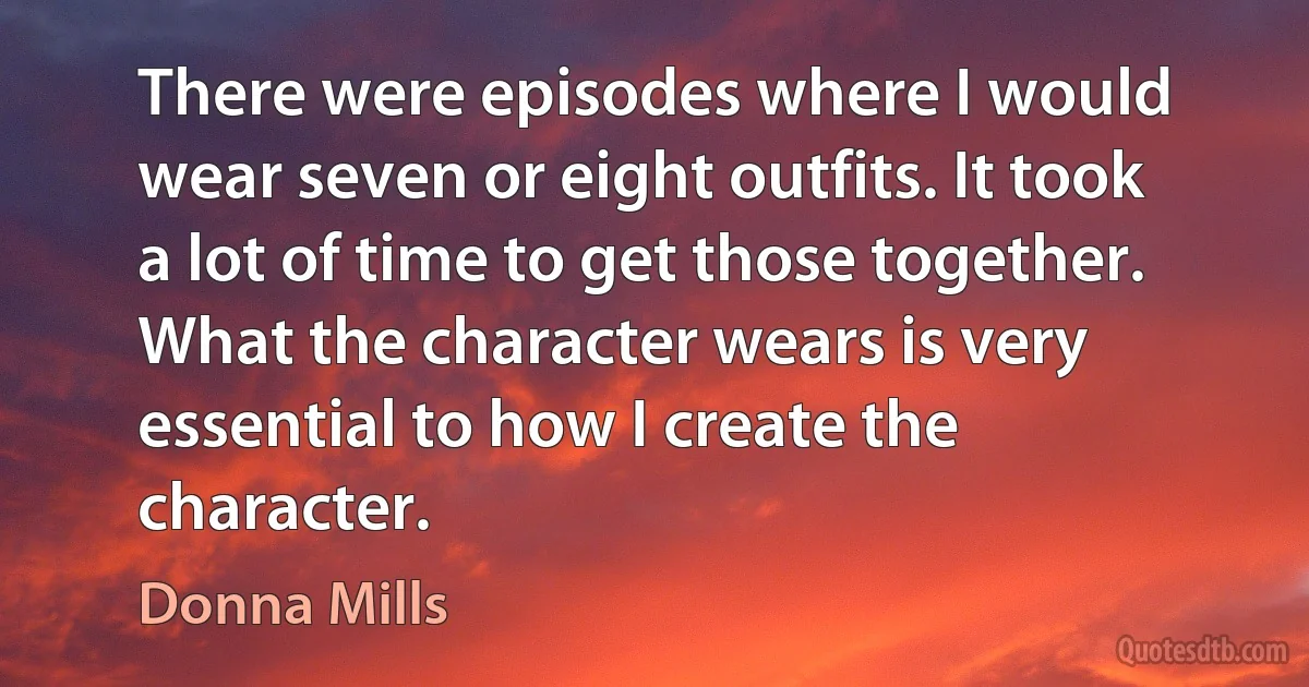 There were episodes where I would wear seven or eight outfits. It took a lot of time to get those together. What the character wears is very essential to how I create the character. (Donna Mills)