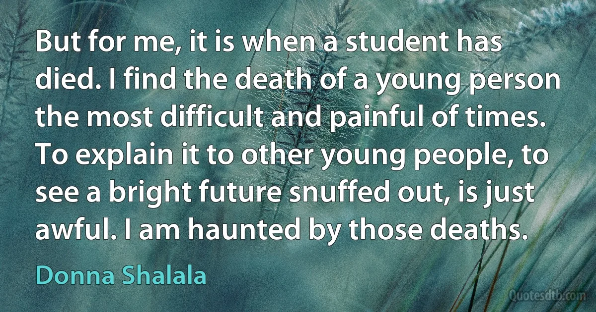 But for me, it is when a student has died. I find the death of a young person the most difficult and painful of times. To explain it to other young people, to see a bright future snuffed out, is just awful. I am haunted by those deaths. (Donna Shalala)