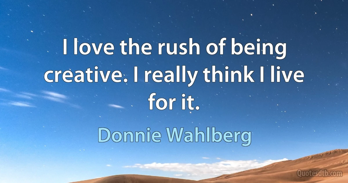 I love the rush of being creative. I really think I live for it. (Donnie Wahlberg)