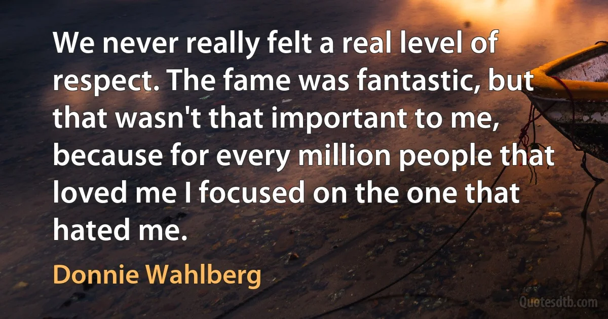 We never really felt a real level of respect. The fame was fantastic, but that wasn't that important to me, because for every million people that loved me I focused on the one that hated me. (Donnie Wahlberg)