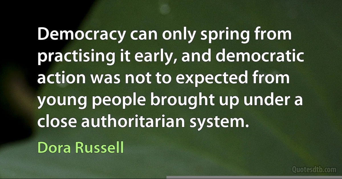 Democracy can only spring from practising it early, and democratic action was not to expected from young people brought up under a close authoritarian system. (Dora Russell)