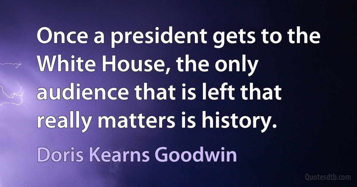 Once a president gets to the White House, the only audience that is left that really matters is history. (Doris Kearns Goodwin)