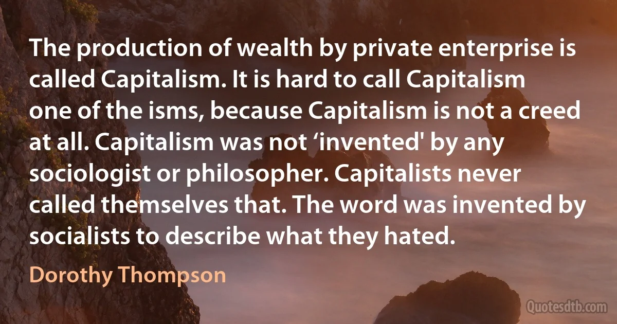 The production of wealth by private enterprise is called Capitalism. It is hard to call Capitalism one of the isms, because Capitalism is not a creed at all. Capitalism was not ‘invented' by any sociologist or philosopher. Capitalists never called themselves that. The word was invented by socialists to describe what they hated. (Dorothy Thompson)