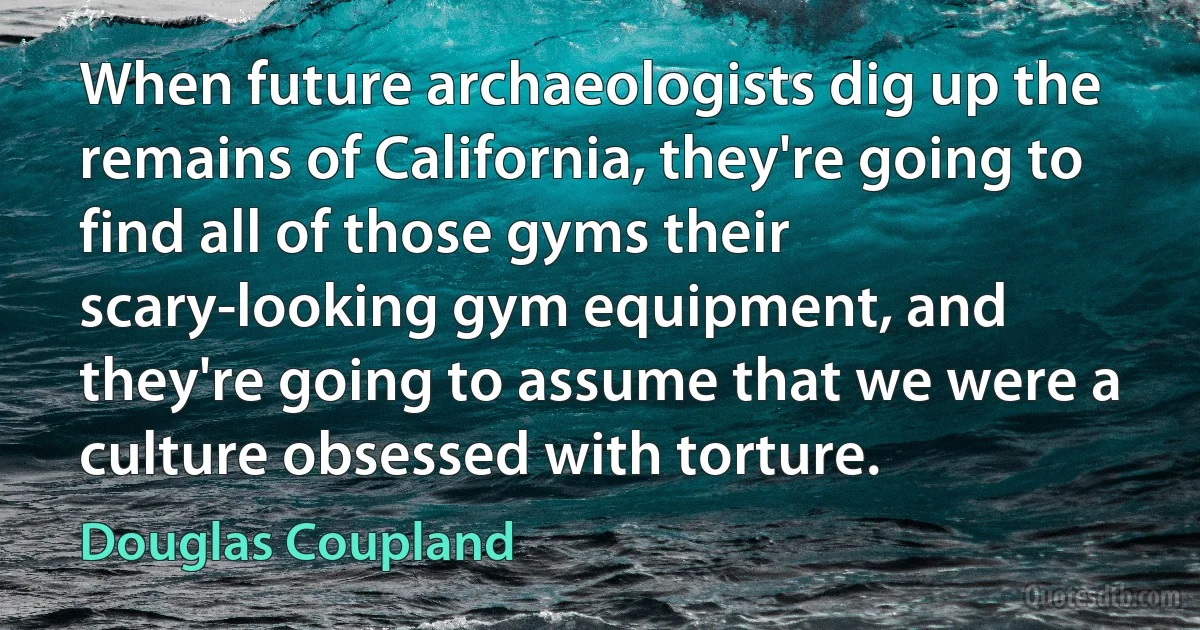 When future archaeologists dig up the remains of California, they're going to find all of those gyms their scary-looking gym equipment, and they're going to assume that we were a culture obsessed with torture. (Douglas Coupland)