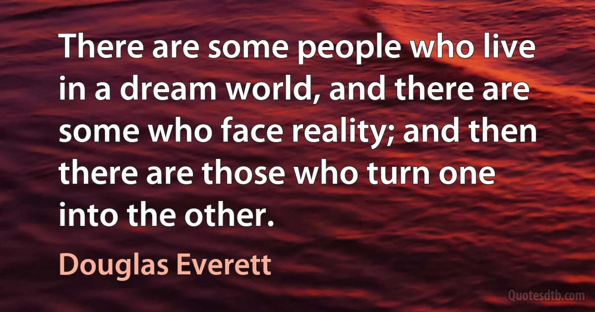 There are some people who live in a dream world, and there are some who face reality; and then there are those who turn one into the other. (Douglas Everett)