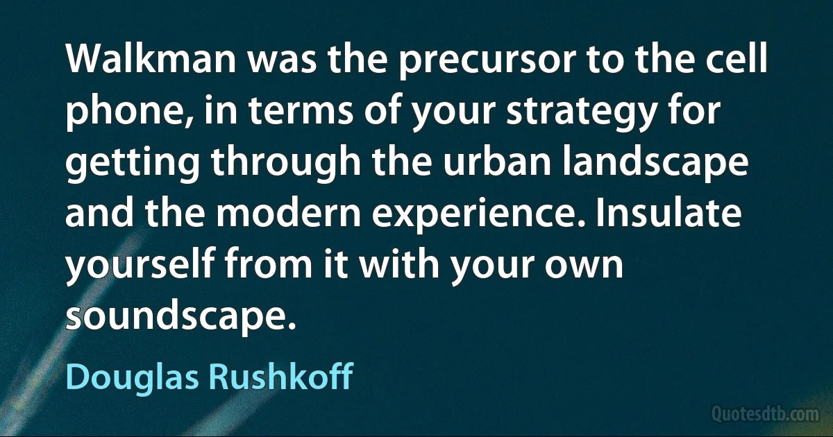 Walkman was the precursor to the cell phone, in terms of your strategy for getting through the urban landscape and the modern experience. Insulate yourself from it with your own soundscape. (Douglas Rushkoff)